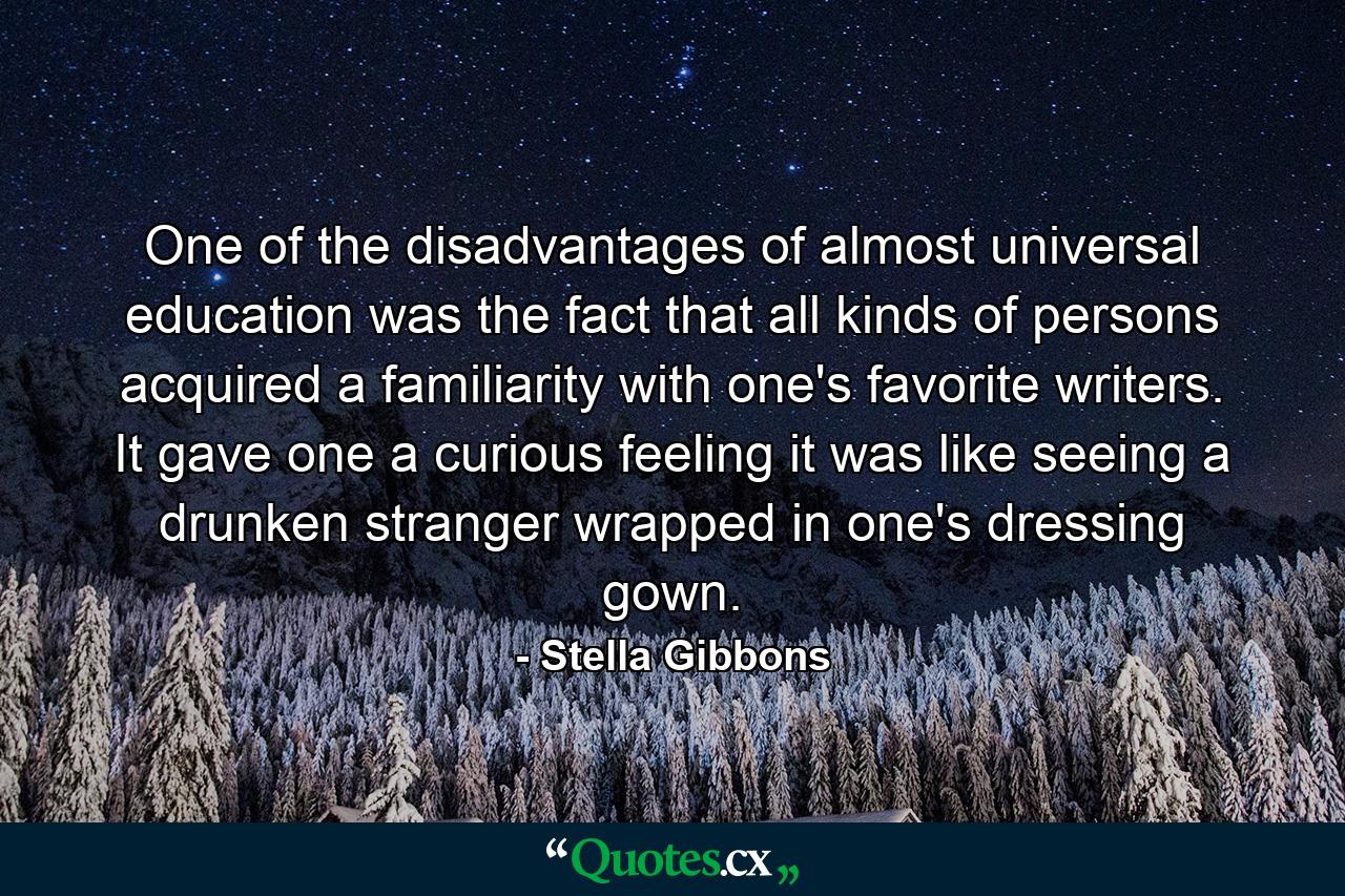 One of the disadvantages of almost universal education was the fact that all kinds of persons acquired a familiarity with one's favorite writers. It gave one a curious feeling it was like seeing a drunken stranger wrapped in one's dressing gown. - Quote by Stella Gibbons