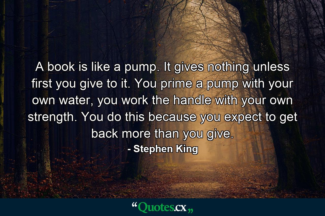 A book is like a pump. It gives nothing unless first you give to it. You prime a pump with your own water, you work the handle with your own strength. You do this because you expect to get back more than you give. - Quote by Stephen King