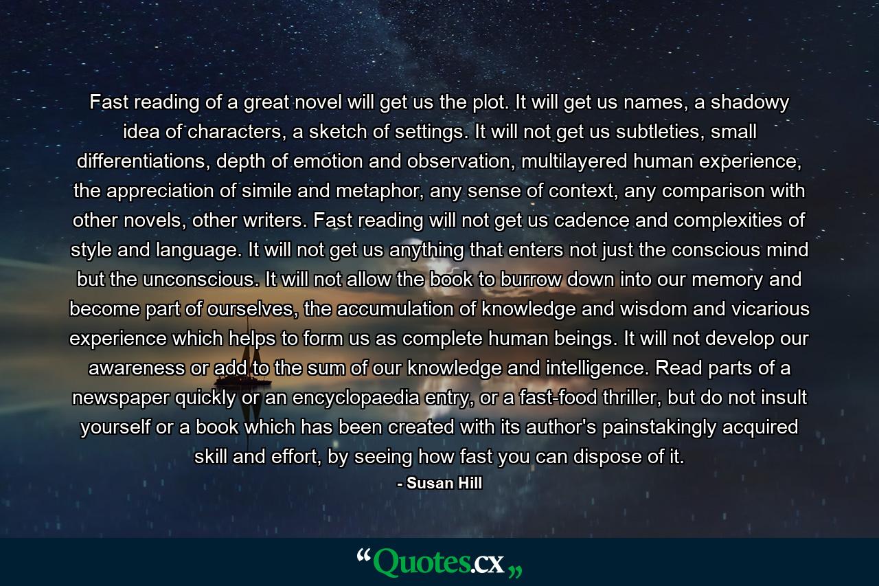 Fast reading of a great novel will get us the plot. It will get us names, a shadowy idea of characters, a sketch of settings. It will not get us subtleties, small differentiations, depth of emotion and observation, multilayered human experience, the appreciation of simile and metaphor, any sense of context, any comparison with other novels, other writers. Fast reading will not get us cadence and complexities of style and language. It will not get us anything that enters not just the conscious mind but the unconscious. It will not allow the book to burrow down into our memory and become part of ourselves, the accumulation of knowledge and wisdom and vicarious experience which helps to form us as complete human beings. It will not develop our awareness or add to the sum of our knowledge and intelligence. Read parts of a newspaper quickly or an encyclopaedia entry, or a fast-food thriller, but do not insult yourself or a book which has been created with its author's painstakingly acquired skill and effort, by seeing how fast you can dispose of it. - Quote by Susan Hill