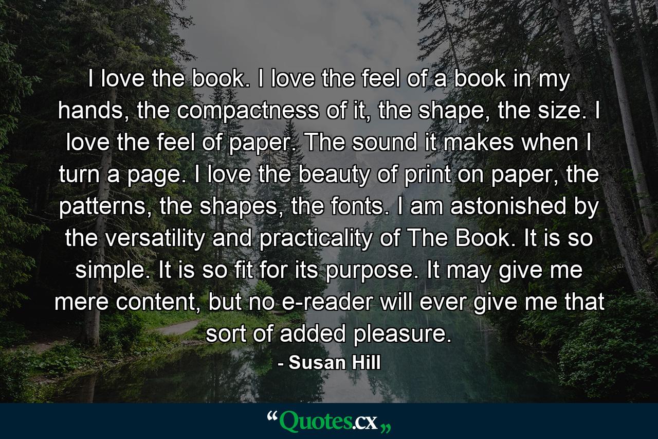 I love the book. I love the feel of a book in my hands, the compactness of it, the shape, the size. I love the feel of paper. The sound it makes when I turn a page. I love the beauty of print on paper, the patterns, the shapes, the fonts. I am astonished by the versatility and practicality of The Book. It is so simple. It is so fit for its purpose. It may give me mere content, but no e-reader will ever give me that sort of added pleasure. - Quote by Susan Hill