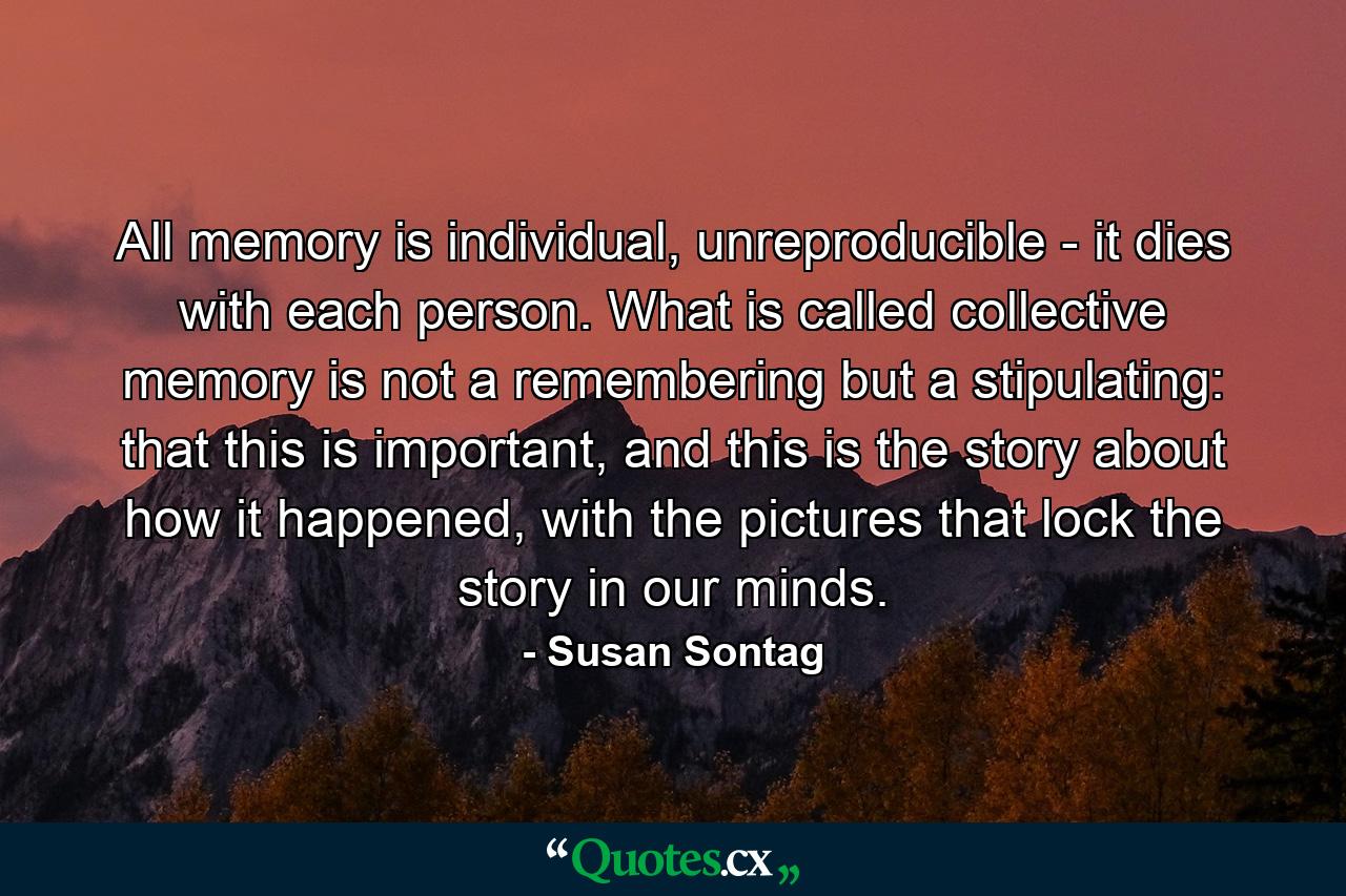 All memory is individual, unreproducible - it dies with each person. What is called collective memory is not a remembering but a stipulating: that this is important, and this is the story about how it happened, with the pictures that lock the story in our minds. - Quote by Susan Sontag