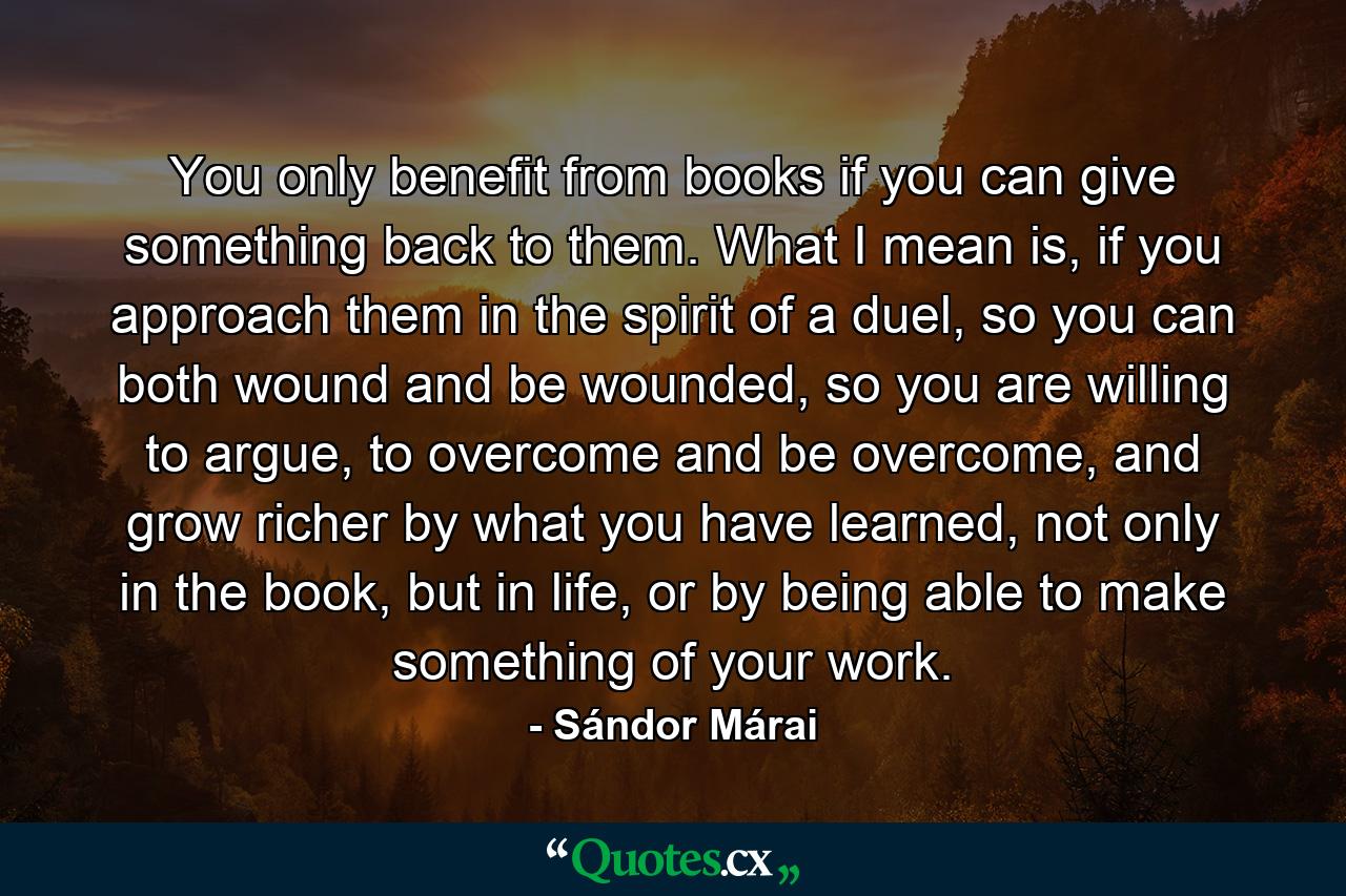 You only benefit from books if you can give something back to them. What I mean is, if you approach them in the spirit of a duel, so you can both wound and be wounded, so you are willing to argue, to overcome and be overcome, and grow richer by what you have learned, not only in the book, but in life, or by being able to make something of your work. - Quote by Sándor Márai