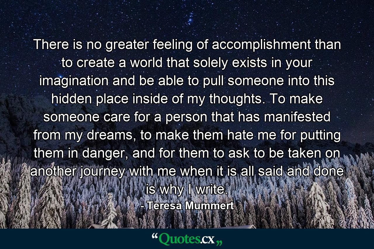 There is no greater feeling of accomplishment than to create a world that solely exists in your imagination and be able to pull someone into this hidden place inside of my thoughts. To make someone care for a person that has manifested from my dreams, to make them hate me for putting them in danger, and for them to ask to be taken on another journey with me when it is all said and done is why I write. - Quote by Teresa Mummert