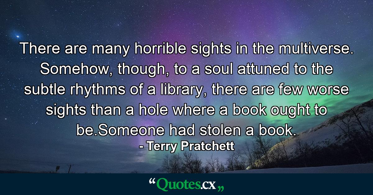 There are many horrible sights in the multiverse. Somehow, though, to a soul attuned to the subtle rhythms of a library, there are few worse sights than a hole where a book ought to be.Someone had stolen a book. - Quote by Terry Pratchett