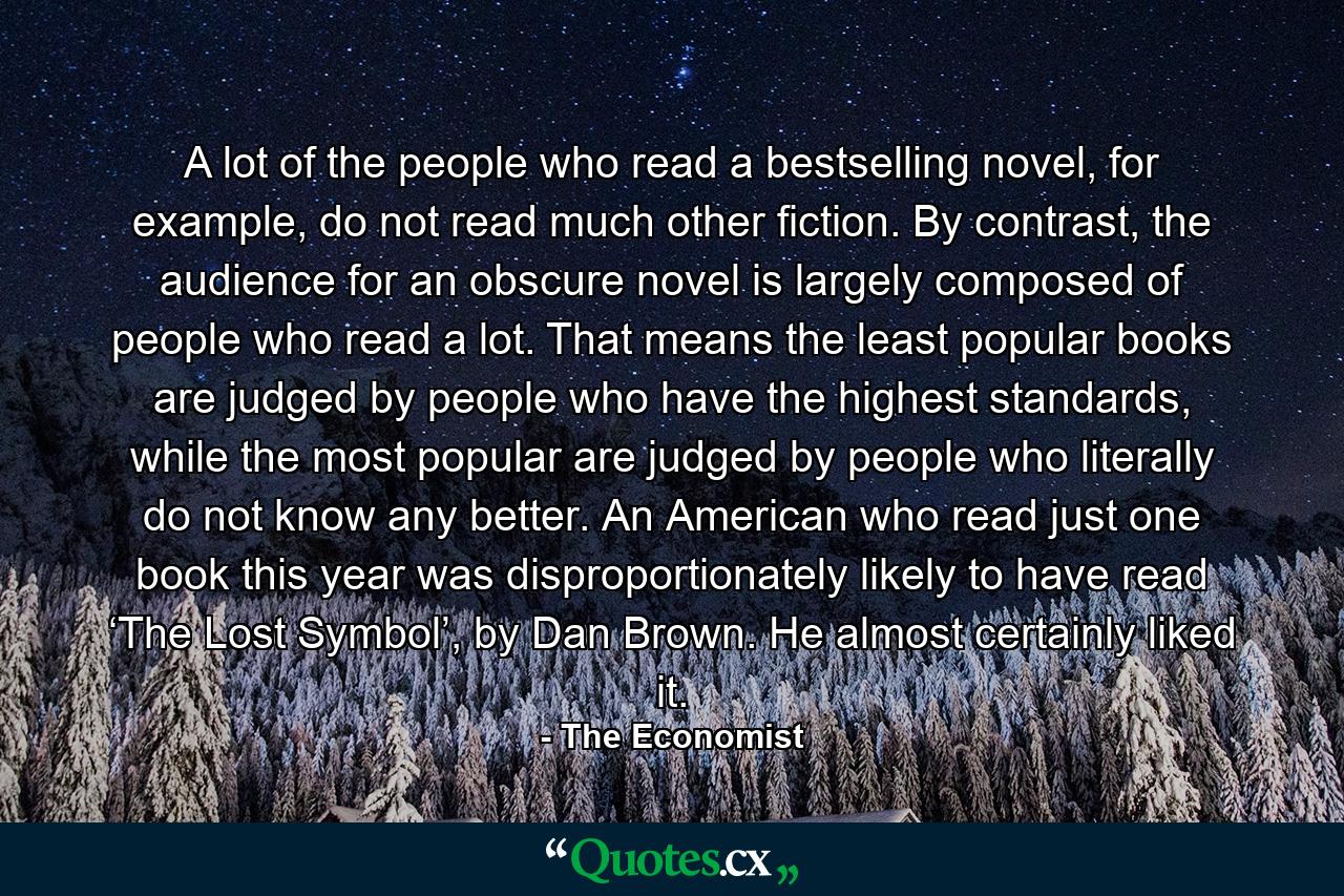 A lot of the people who read a bestselling novel, for example, do not read much other fiction. By contrast, the audience for an obscure novel is largely composed of people who read a lot. That means the least popular books are judged by people who have the highest standards, while the most popular are judged by people who literally do not know any better. An American who read just one book this year was disproportionately likely to have read ‘The Lost Symbol’, by Dan Brown. He almost certainly liked it. - Quote by The Economist