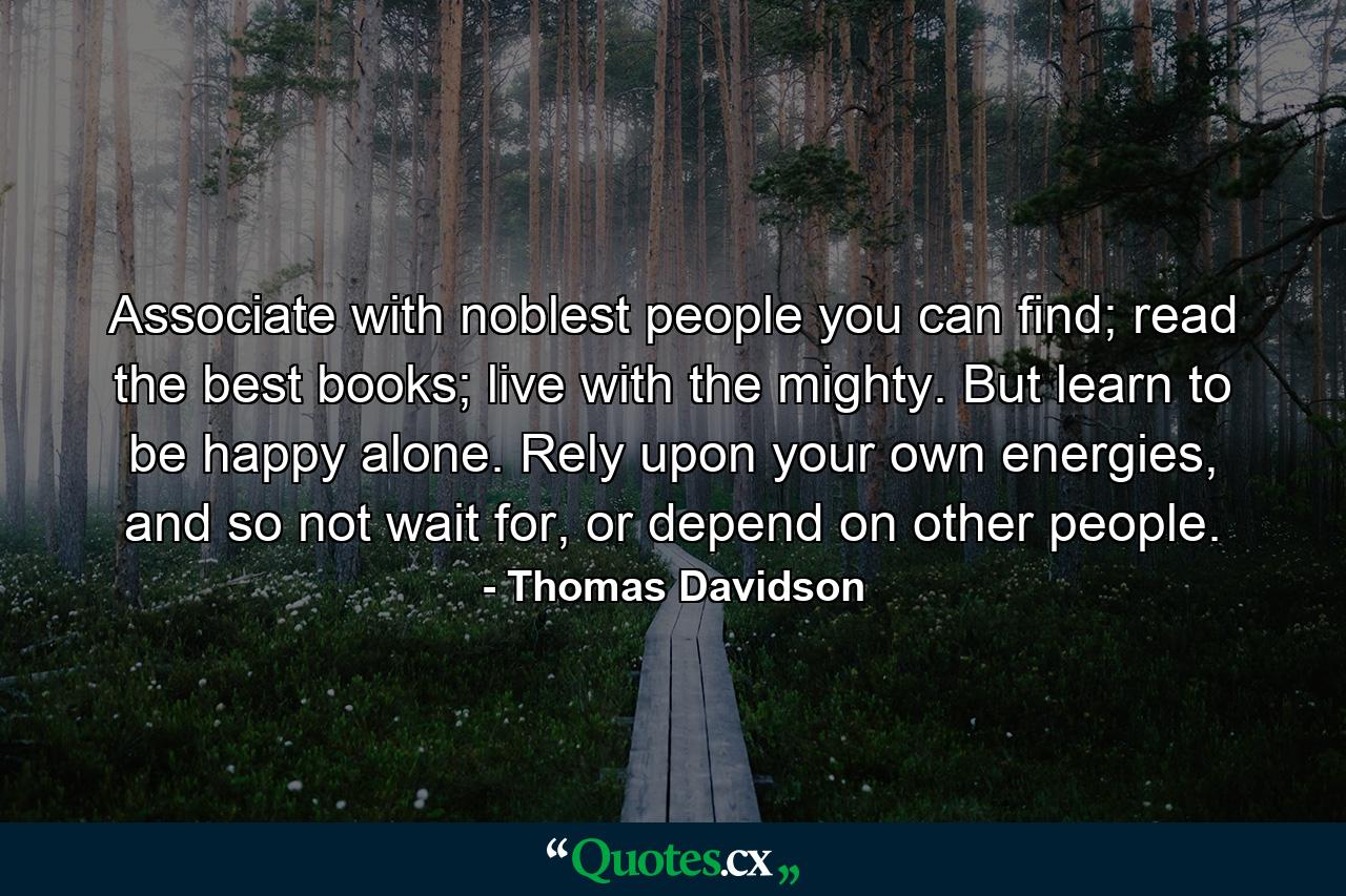 Associate with noblest people you can find; read the best books; live with the mighty. But learn to be happy alone.  Rely upon your own energies, and so not wait for, or depend on other people. - Quote by Thomas Davidson