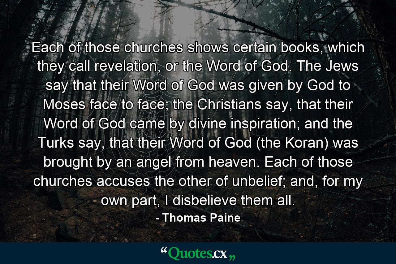 Each of those churches shows certain books, which they call revelation, or the Word of God. The Jews say that their Word of God was given by God to Moses face to face; the Christians say, that their Word of God came by divine inspiration; and the Turks say, that their Word of God (the Koran) was brought by an angel from heaven. Each of those churches accuses the other of unbelief; and, for my own part, I disbelieve them all. - Quote by Thomas Paine