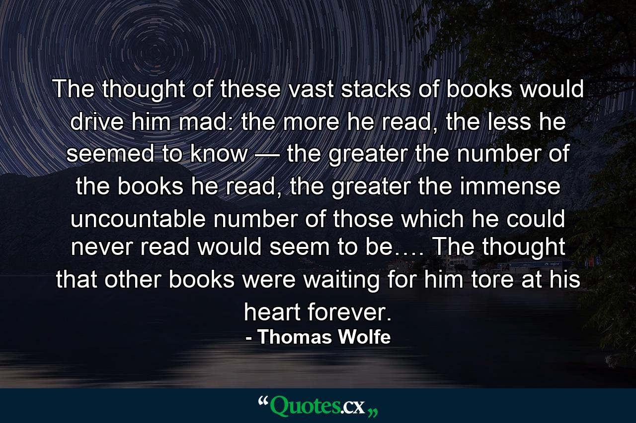 The thought of these vast stacks of books would drive him mad: the more he read, the less he seemed to know — the greater the number of the books he read, the greater the immense uncountable number of those which he could never read would seem to be…. The thought that other books were waiting for him tore at his heart forever. - Quote by Thomas Wolfe