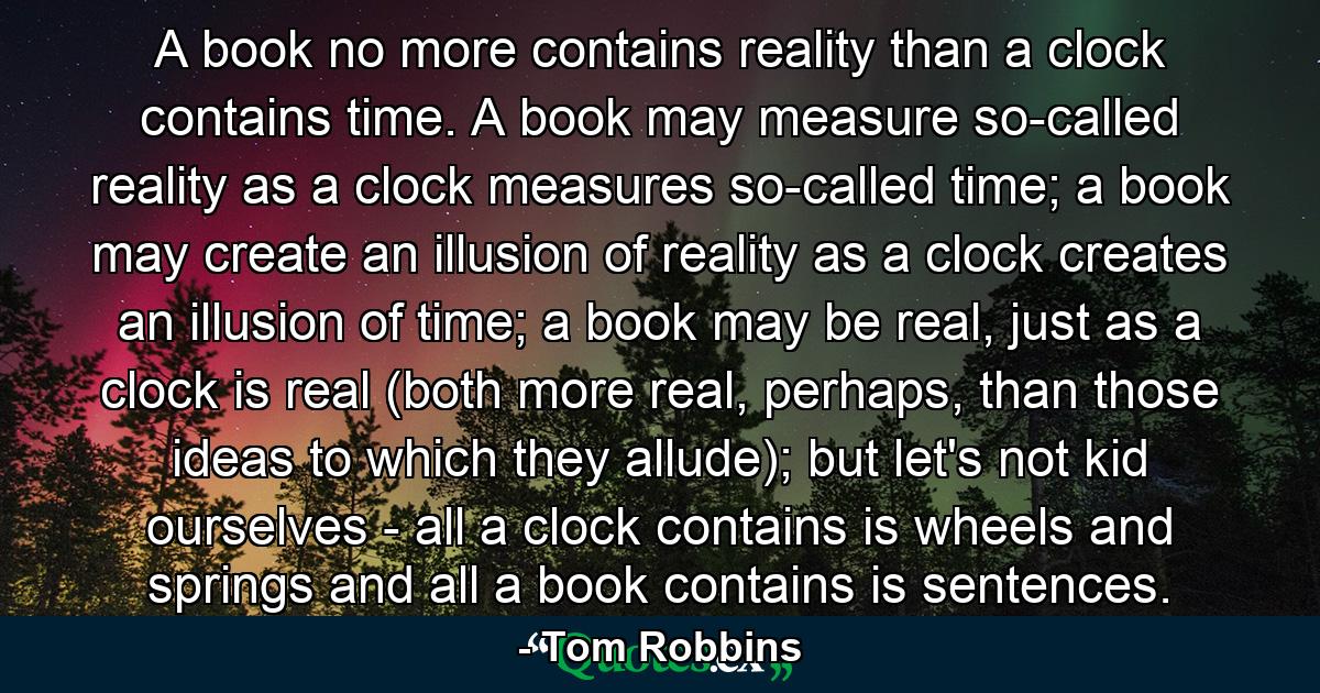 A book no more contains reality than a clock contains time. A book may measure so-called reality as a clock measures so-called time; a book may create an illusion of reality as a clock creates an illusion of time; a book may be real, just as a clock is real (both more real, perhaps, than those ideas to which they allude); but let's not kid ourselves - all a clock contains is wheels and springs and all a book contains is sentences. - Quote by Tom Robbins