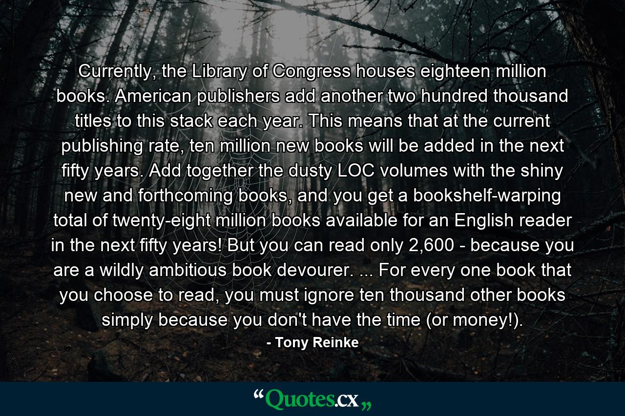 Currently, the Library of Congress houses eighteen million books. American publishers add another two hundred thousand titles to this stack each year. This means that at the current publishing rate, ten million new books will be added in the next fifty years. Add together the dusty LOC volumes with the shiny new and forthcoming books, and you get a bookshelf-warping total of twenty-eight million books available for an English reader in the next fifty years! But you can read only 2,600 - because you are a wildly ambitious book devourer. ... For every one book that you choose to read, you must ignore ten thousand other books simply because you don't have the time (or money!). - Quote by Tony Reinke