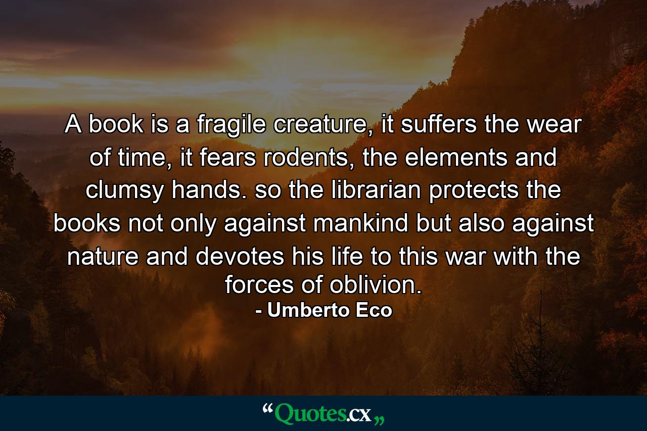 A book is a fragile creature, it suffers the wear of time, it fears rodents, the elements and clumsy hands. so the librarian protects the books not only against mankind but also against nature and devotes his life to this war with the forces of oblivion. - Quote by Umberto Eco