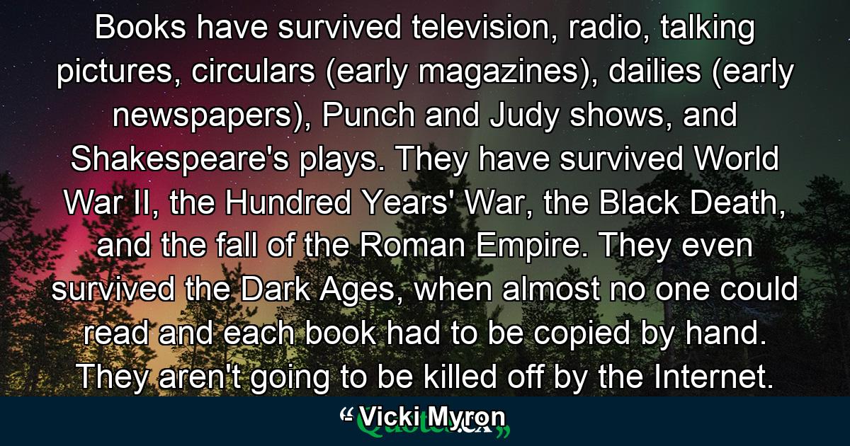Books have survived television, radio, talking pictures, circulars (early magazines), dailies (early newspapers), Punch and Judy shows, and Shakespeare's plays. They have survived World War II, the Hundred Years' War, the Black Death, and the fall of the Roman Empire. They even survived the Dark Ages, when almost no one could read and each book had to be copied by hand. They aren't going to be killed off by the Internet. - Quote by Vicki Myron