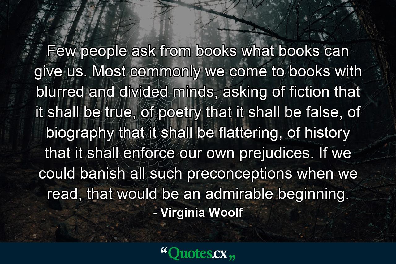 Few people ask from books what books can give us. Most commonly we come to books with blurred and divided minds, asking of fiction that it shall be true, of poetry that it shall be false, of biography that it shall be flattering, of history that it shall enforce our own prejudices. If we could banish all such preconceptions when we read, that would be an admirable beginning. - Quote by Virginia Woolf