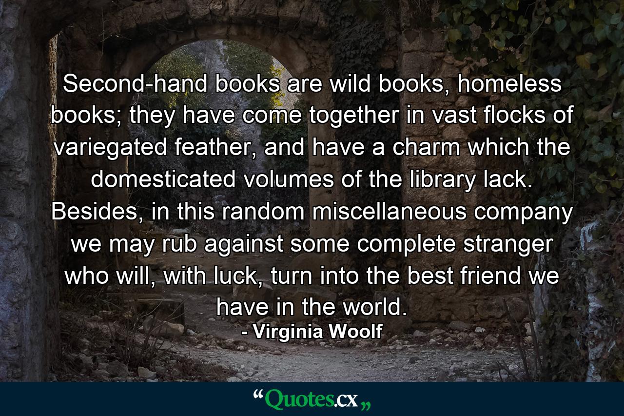 Second-hand books are wild books, homeless books; they have come together in vast flocks of variegated feather, and have a charm which the domesticated volumes of the library lack. Besides, in this random miscellaneous company we may rub against some complete stranger who will, with luck, turn into the best friend we have in the world. - Quote by Virginia Woolf