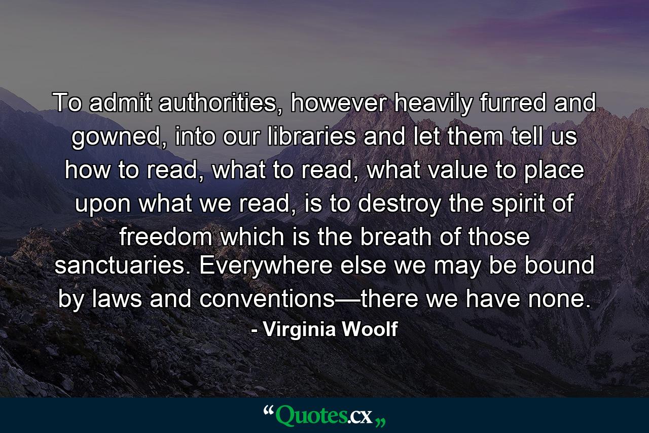 To admit authorities, however heavily furred and gowned, into our libraries and let them tell us how to read, what to read, what value to place upon what we read, is to destroy the spirit of freedom which is the breath of those sanctuaries. Everywhere else we may be bound by laws and conventions—there we have none. - Quote by Virginia Woolf