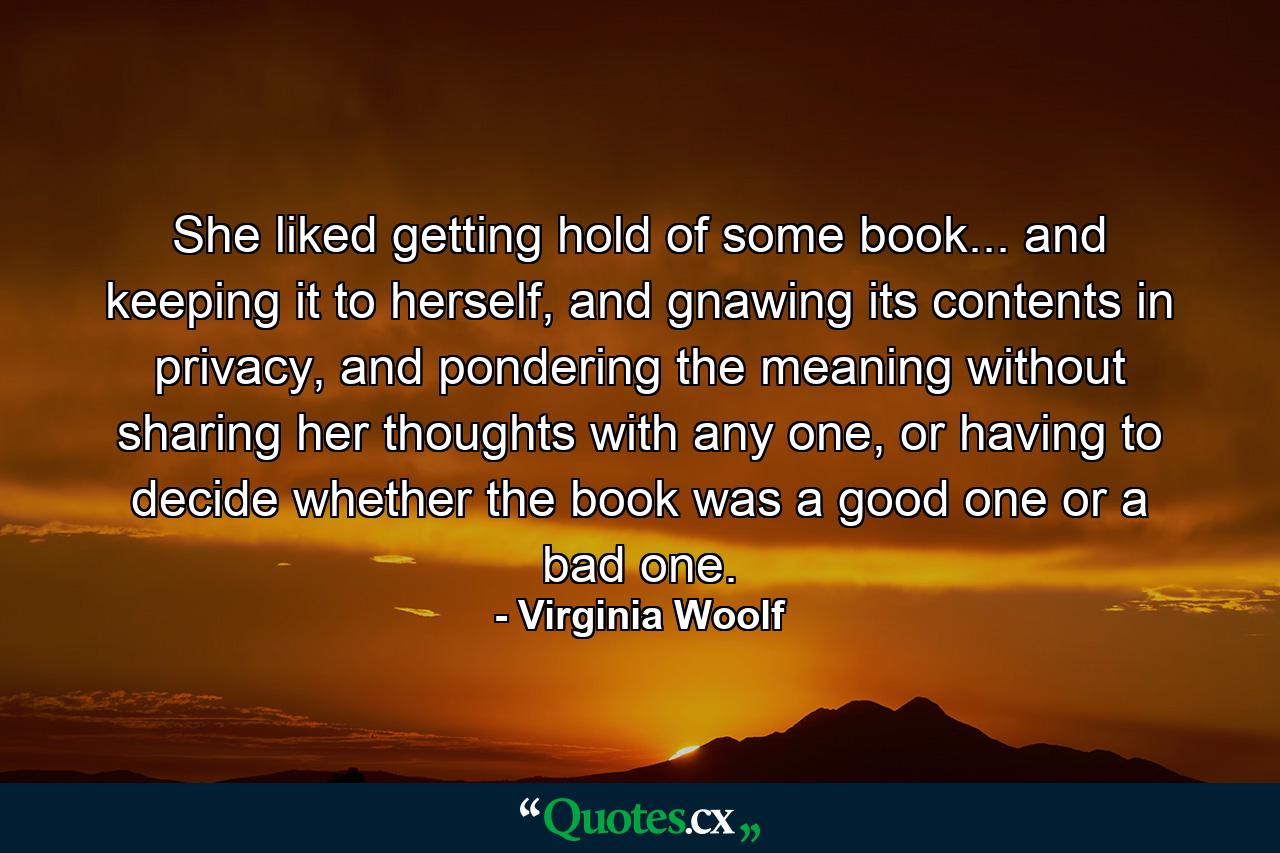 She liked getting hold of some book... and keeping it to herself, and gnawing its contents in privacy, and pondering the meaning without sharing her thoughts with any one, or having to decide whether the book was a good one or a bad one. - Quote by Virginia Woolf