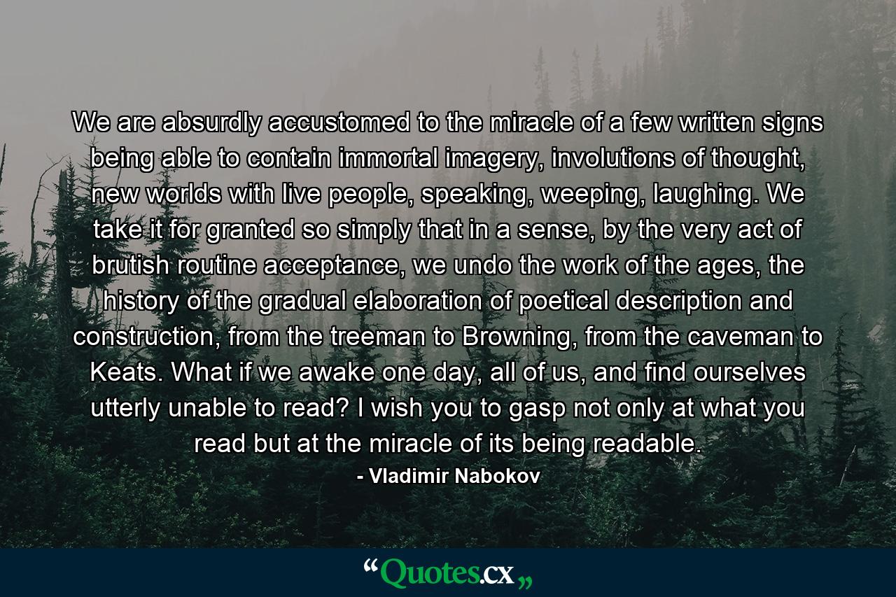 We are absurdly accustomed to the miracle of a few written signs being able to contain immortal imagery, involutions of thought, new worlds with live people, speaking, weeping, laughing. We take it for granted so simply that in a sense, by the very act of brutish routine acceptance, we undo the work of the ages, the history of the gradual elaboration of poetical description and construction, from the treeman to Browning, from the caveman to Keats. What if we awake one day, all of us, and find ourselves utterly unable to read? I wish you to gasp not only at what you read but at the miracle of its being readable. - Quote by Vladimir Nabokov