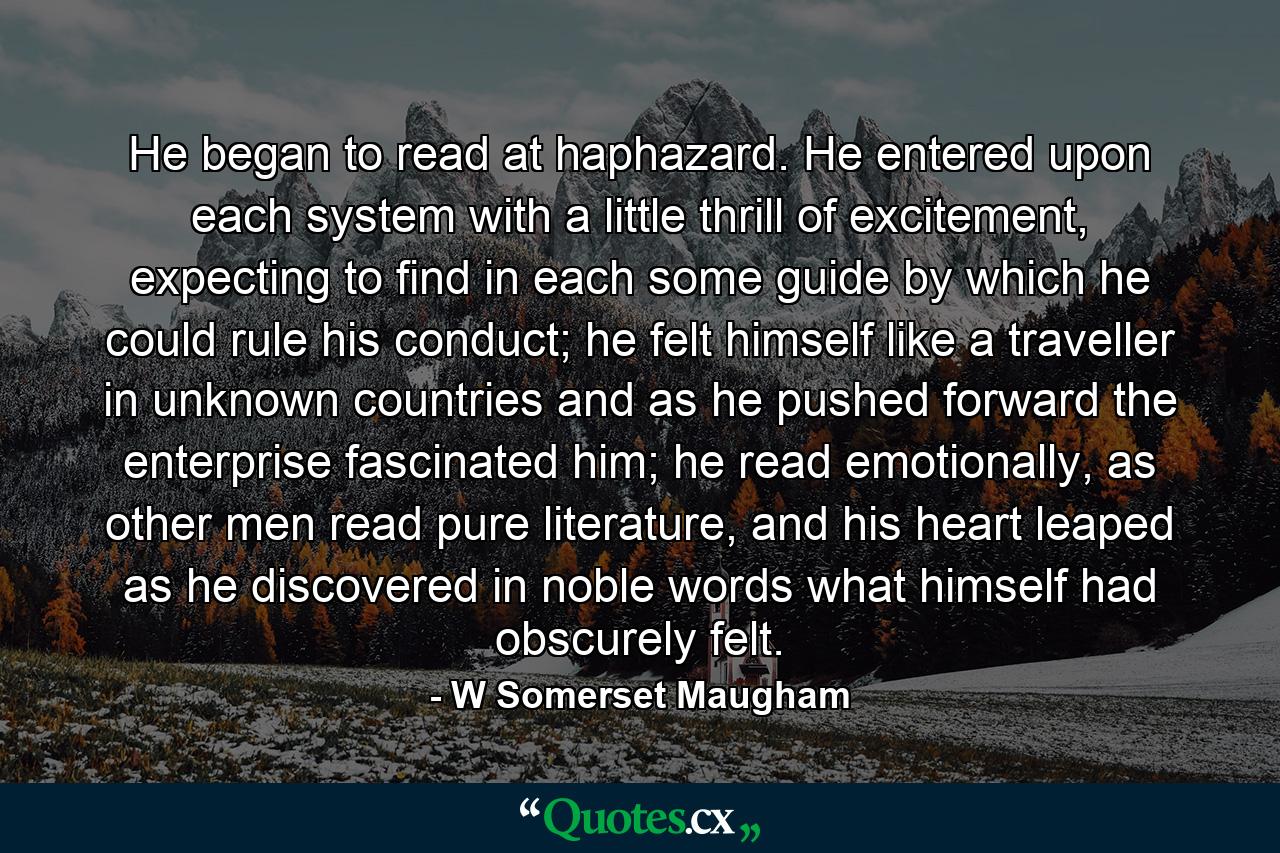 He began to read at haphazard. He entered upon each system with a little thrill of excitement, expecting to find in each some guide by which he could rule his conduct; he felt himself like a traveller in unknown countries and as he pushed forward the enterprise fascinated him; he read emotionally, as other men read pure literature, and his heart leaped as he discovered in noble words what himself had obscurely felt. - Quote by W Somerset Maugham