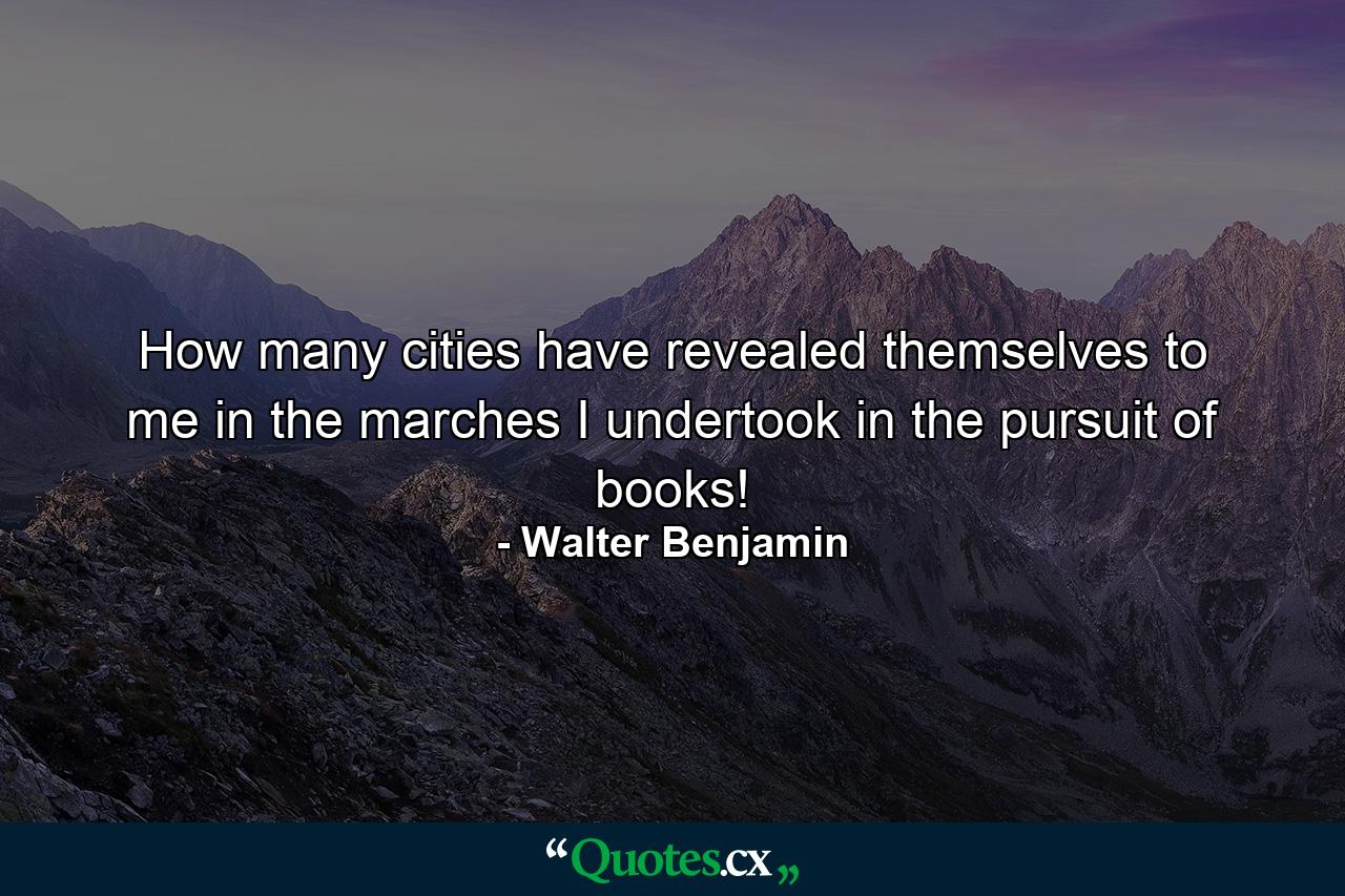 How many cities have revealed themselves to me in the marches I undertook in the pursuit of books! - Quote by Walter Benjamin