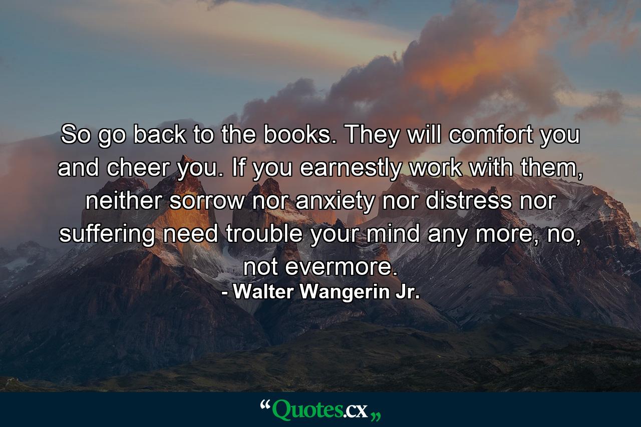 So go back to the books. They will comfort you and cheer you. If you earnestly work with them, neither sorrow nor anxiety nor distress nor suffering need trouble your mind any more, no, not evermore. - Quote by Walter Wangerin Jr.