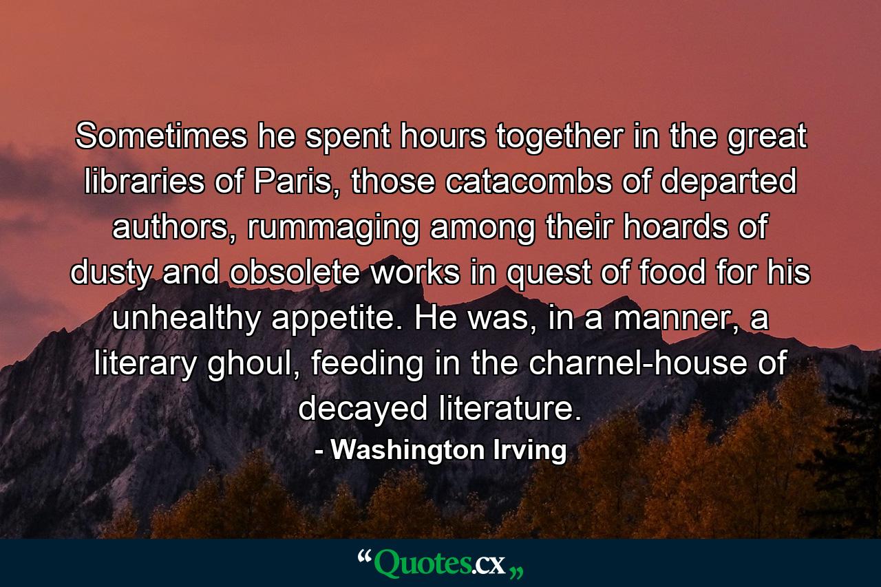 Sometimes he spent hours together in the great libraries of Paris, those catacombs of departed authors, rummaging among their hoards of dusty and obsolete works in quest of food for his unhealthy appetite. He was, in a manner, a literary ghoul, feeding in the charnel-house of decayed literature. - Quote by Washington Irving