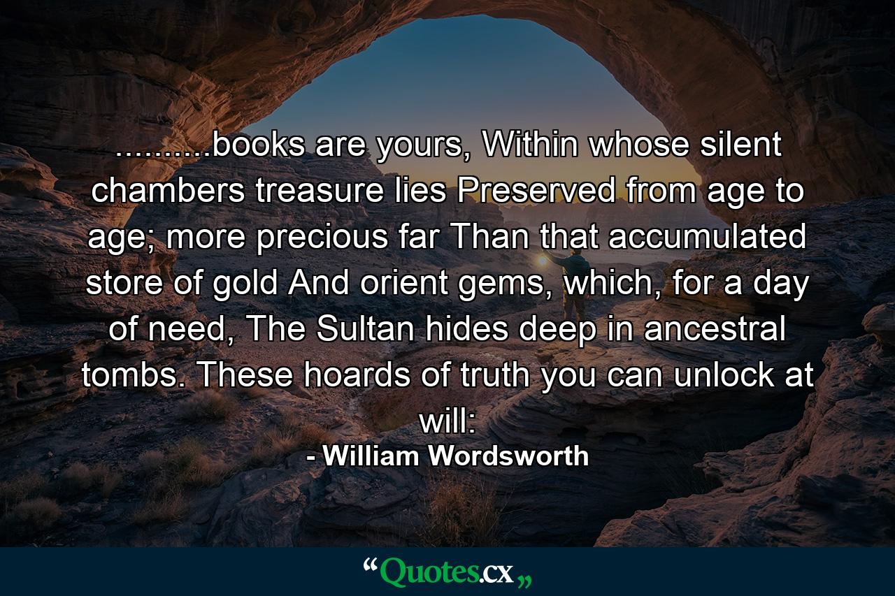 ..........books are yours, Within whose silent chambers treasure lies Preserved from age to age; more precious far Than that accumulated store of gold And orient gems, which, for a day of need, The Sultan hides deep in ancestral tombs. These hoards of truth you can unlock at will: - Quote by William Wordsworth