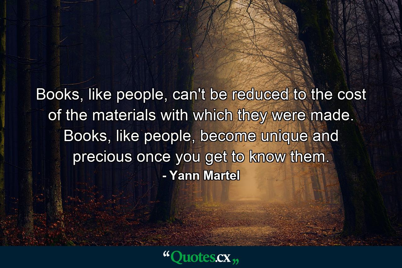 Books, like people, can't be reduced to the cost of the materials with which they were made. Books, like people, become unique and precious once you get to know them. - Quote by Yann Martel