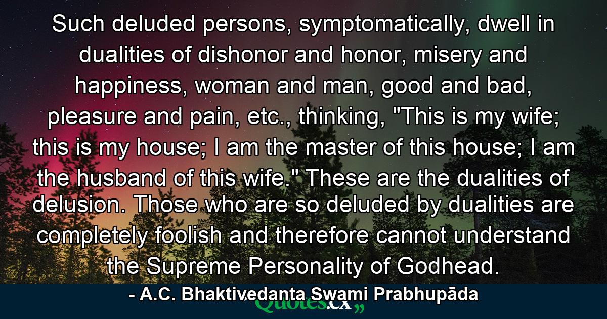 Such deluded persons, symptomatically, dwell in dualities of dishonor and honor, misery and happiness, woman and man, good and bad, pleasure and pain, etc., thinking, 