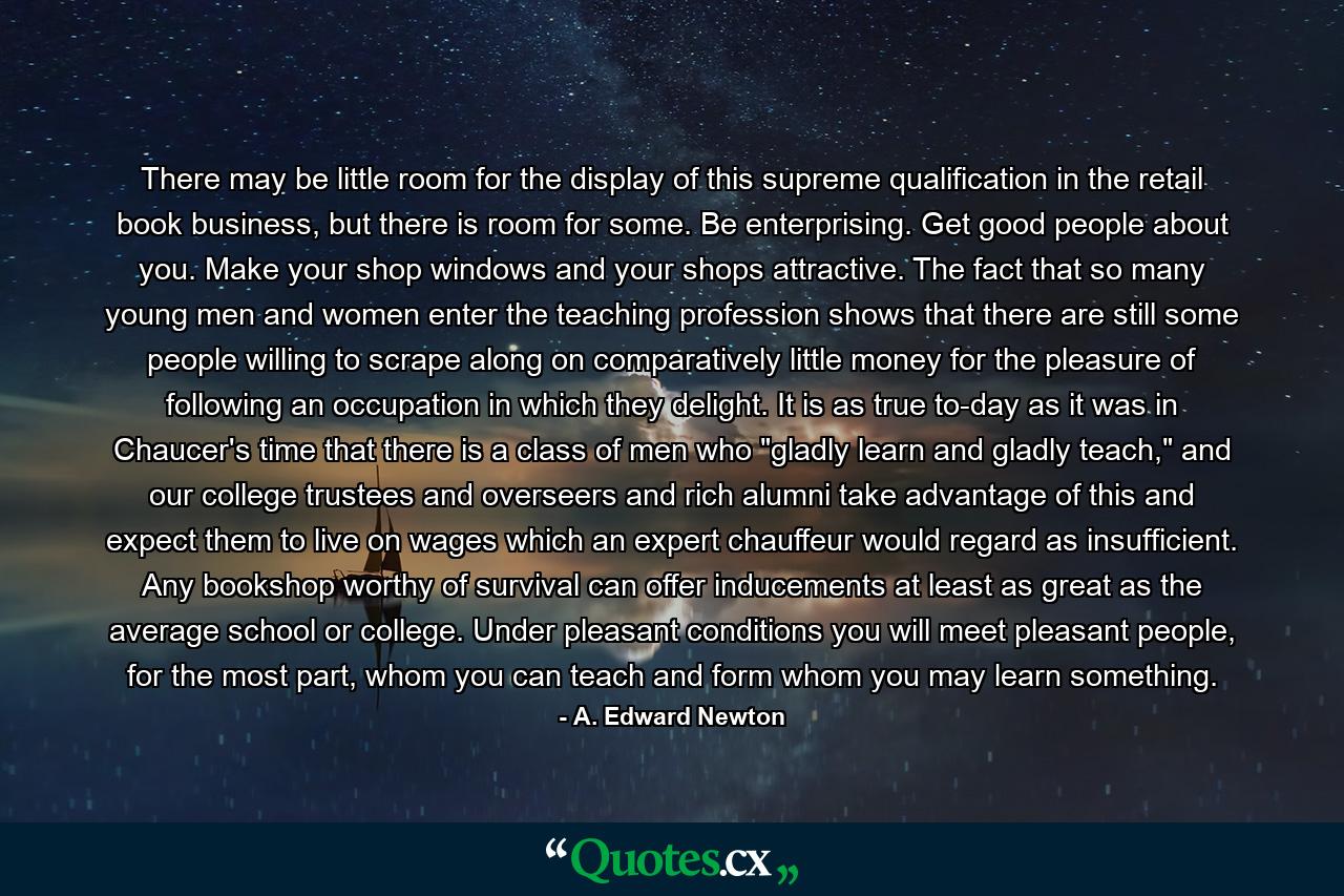 There may be little room for the display of this supreme qualification in the retail book business, but there is room for some. Be enterprising. Get good people about you. Make your shop windows and your shops attractive. The fact that so many young men and women enter the teaching profession shows that there are still some people willing to scrape along on comparatively little money for the pleasure of following an occupation in which they delight. It is as true to-day as it was in Chaucer's time that there is a class of men who 