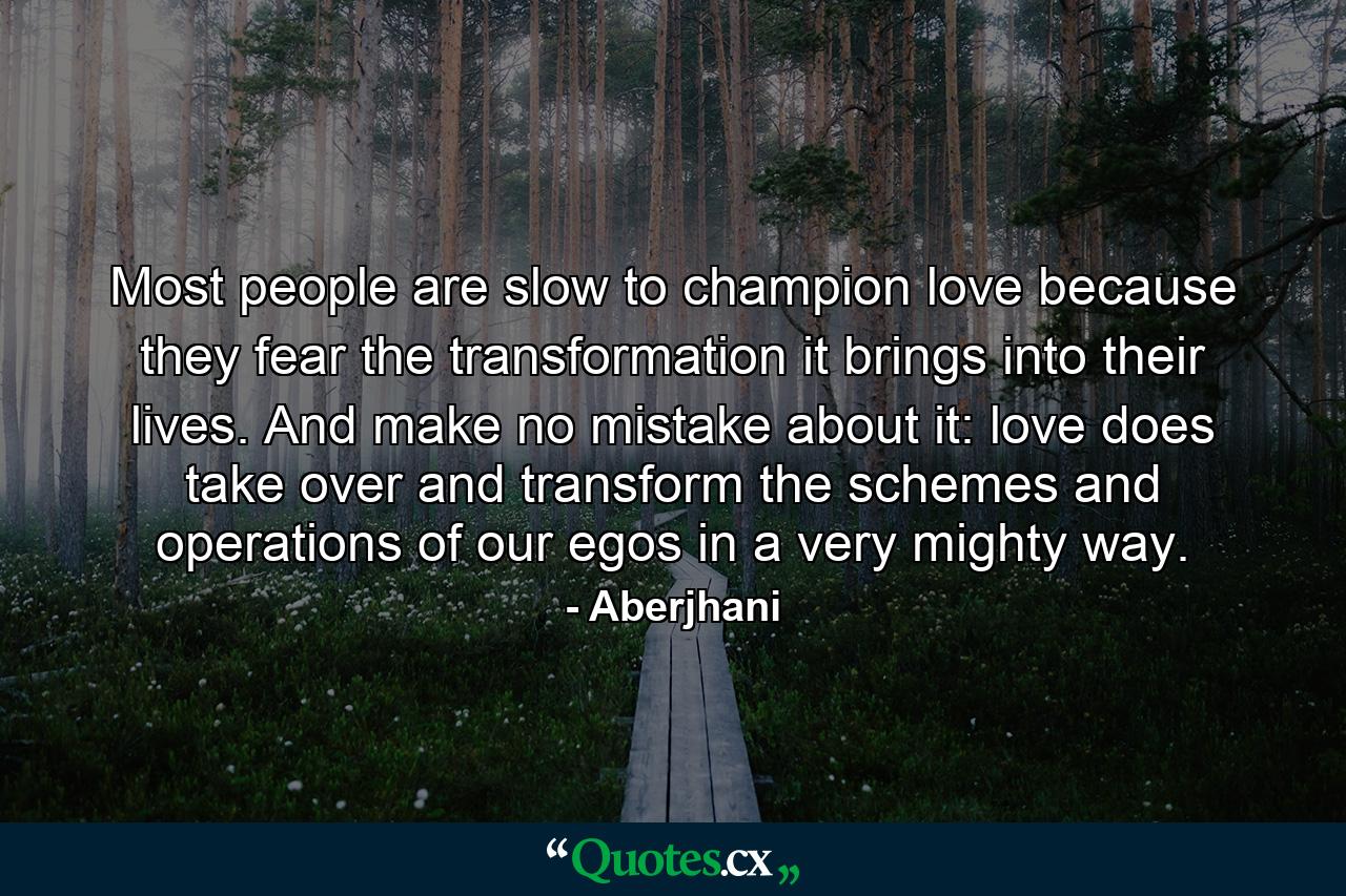 Most people are slow to champion love because they fear the transformation it brings into their lives. And make no mistake about it: love does take over and transform the schemes and operations of our egos in a very mighty way. - Quote by Aberjhani