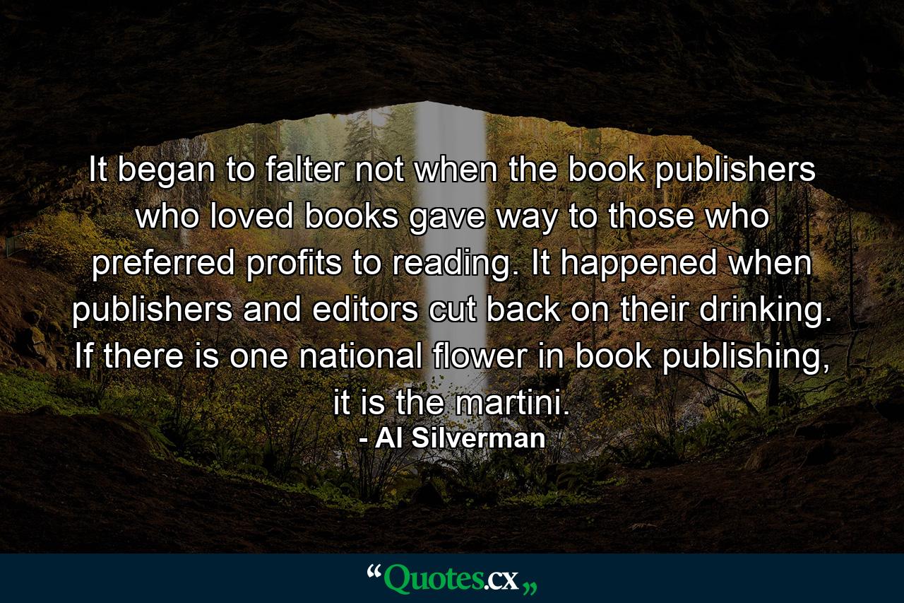 It began to falter not when the book publishers who loved books gave way to those who preferred profits to reading. It happened when publishers and editors cut back on their drinking. If there is one national flower in book publishing, it is the martini. - Quote by Al Silverman