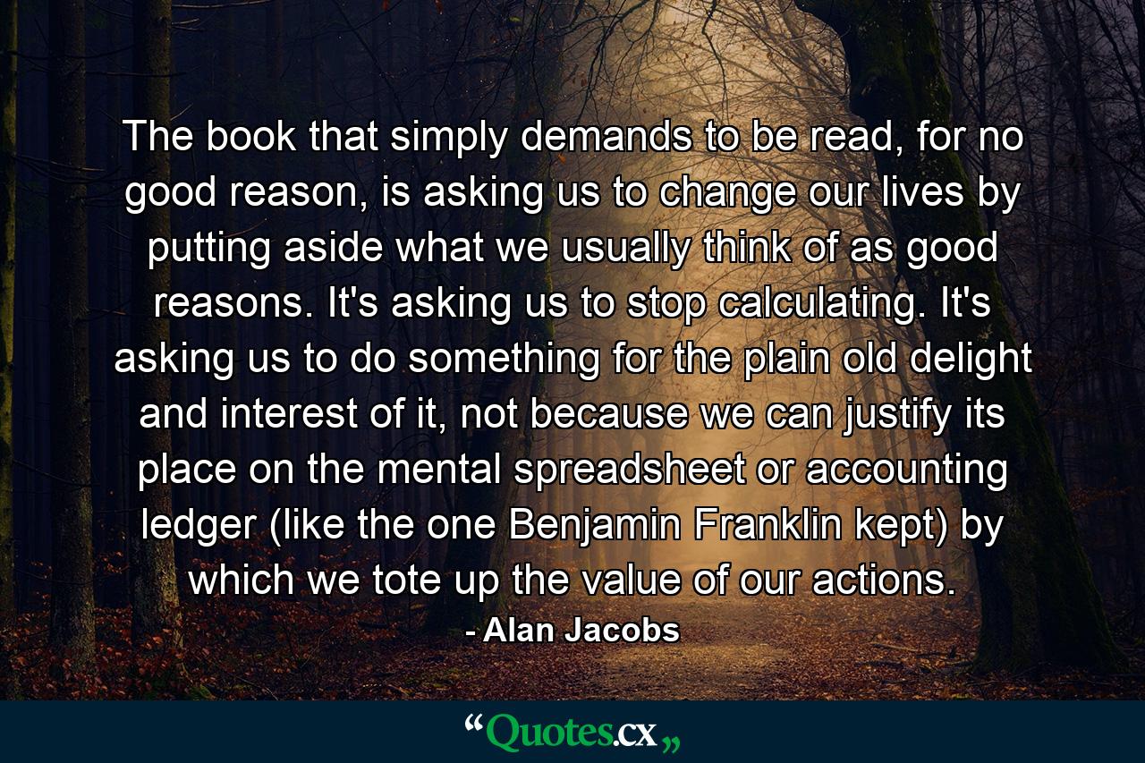 The book that simply demands to be read, for no good reason, is asking us to change our lives by putting aside what we usually think of as good reasons. It's asking us to stop calculating. It's asking us to do something for the plain old delight and interest of it, not because we can justify its place on the mental spreadsheet or accounting ledger (like the one Benjamin Franklin kept) by which we tote up the value of our actions. - Quote by Alan Jacobs