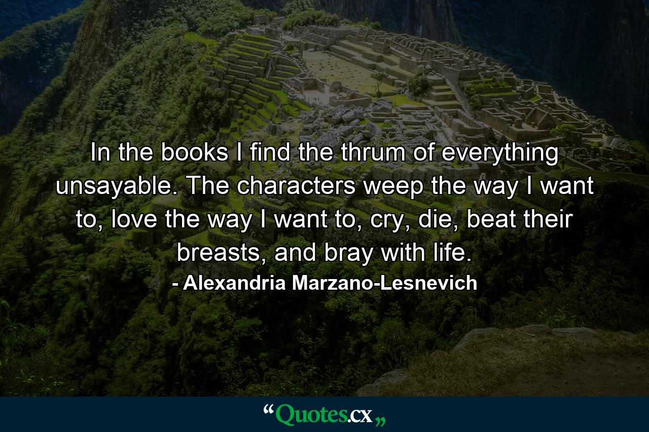 In the books I find the thrum of everything unsayable. The characters weep the way I want to, love the way I want to, cry, die, beat their breasts, and bray with life. - Quote by Alexandria Marzano-Lesnevich