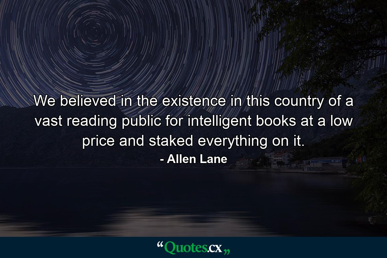 We believed in the existence in this country of a vast reading public for intelligent books at a low price and staked everything on it. - Quote by Allen Lane