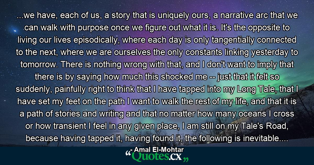 ...we have, each of us, a story that is uniquely ours, a narrative arc that we can walk with purpose once we figure out what it is. It's the opposite to living our lives episodically, where each day is only tangentially connected to the next, where we are ourselves the only constants linking yesterday to tomorrow. There is nothing wrong with that, and I don't want to imply that there is by saying how much this shocked me -- just that it felt so suddenly, painfully right to think that I have tapped into my Long Tale, that I have set my feet on the path I want to walk the rest of my life, and that it is a path of stories and writing and that no matter how many oceans I cross or how transient I feel in any given place, I am still on my Tale's Road, because having tapped it, having found it, the following is inevitable.... - Quote by Amal El-Mohtar