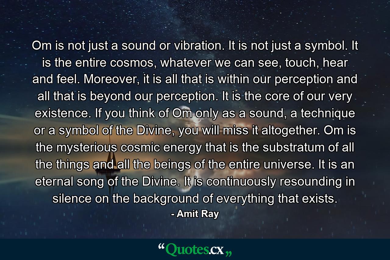 Om is not just a sound or vibration. It is not just a symbol. It is the entire cosmos, whatever we can see, touch, hear and feel. Moreover, it is all that is within our perception and all that is beyond our perception. It is the core of our very existence. If you think of Om only as a sound, a technique or a symbol of the Divine, you will miss it altogether. Om is the mysterious cosmic energy that is the substratum of all the things and all the beings of the entire universe. It is an eternal song of the Divine. It is continuously resounding in silence on the background of everything that exists. - Quote by Amit Ray