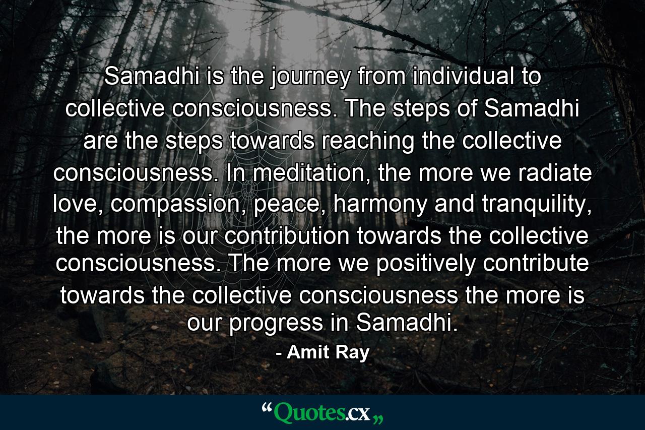 Samadhi is the journey from individual to collective consciousness. The steps of Samadhi are the steps towards reaching the collective consciousness. In meditation, the more we radiate love, compassion, peace, harmony and tranquility, the more is our contribution towards the collective consciousness. The more we positively contribute towards the collective consciousness the more is our progress in Samadhi. - Quote by Amit Ray