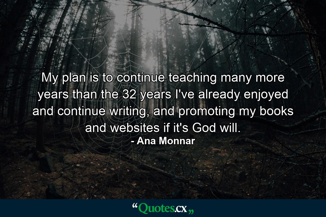 My plan is to continue teaching many more years than the 32 years I've already enjoyed and continue writing, and promoting my books and websites if it's God will. - Quote by Ana Monnar