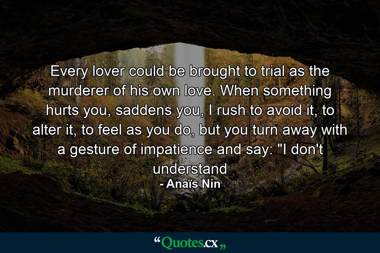 Every lover could be brought to trial as the murderer of his own love. When something hurts you, saddens you, I rush to avoid it, to alter it, to feel as you do, but you turn away with a gesture of impatience and say: 