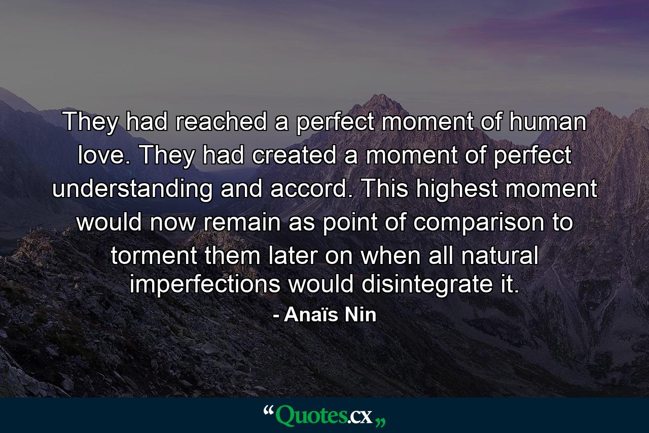 They had reached a perfect moment of human love. They had created a moment of perfect understanding and accord. This highest moment would now remain as point of comparison to torment them later on when all natural imperfections would disintegrate it. - Quote by Anaïs Nin