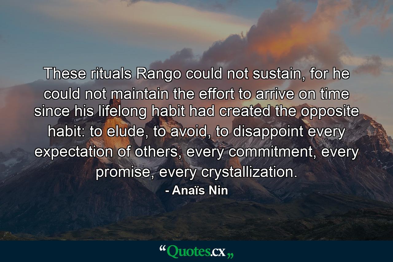 These rituals Rango could not sustain, for he could not maintain the effort to arrive on time since his lifelong habit had created the opposite habit: to elude, to avoid, to disappoint every expectation of others, every commitment, every promise, every crystallization. - Quote by Anaïs Nin