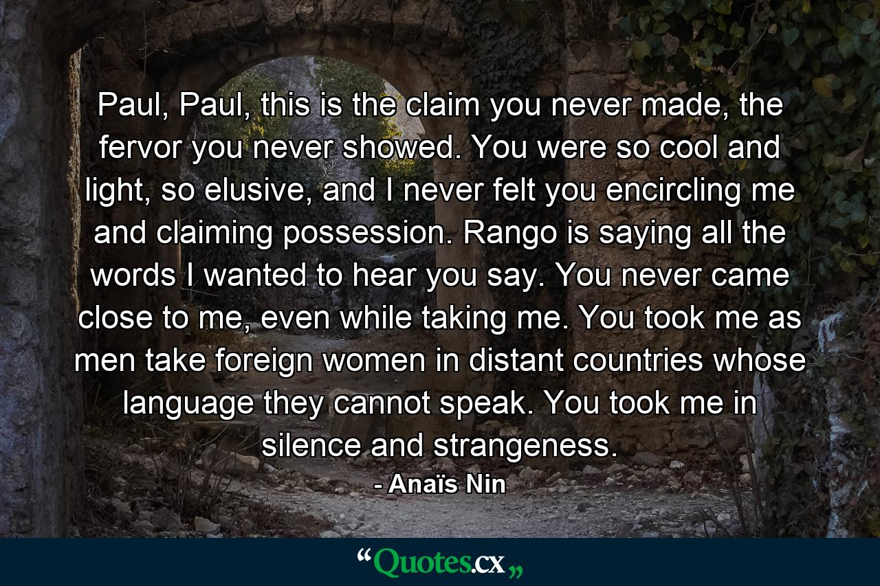 Paul, Paul, this is the claim you never made, the fervor you never showed. You were so cool and light, so elusive, and I never felt you encircling me and claiming possession. Rango is saying all the words I wanted to hear you say. You never came close to me, even while taking me. You took me as men take foreign women in distant countries whose language they cannot speak. You took me in silence and strangeness. - Quote by Anaïs Nin