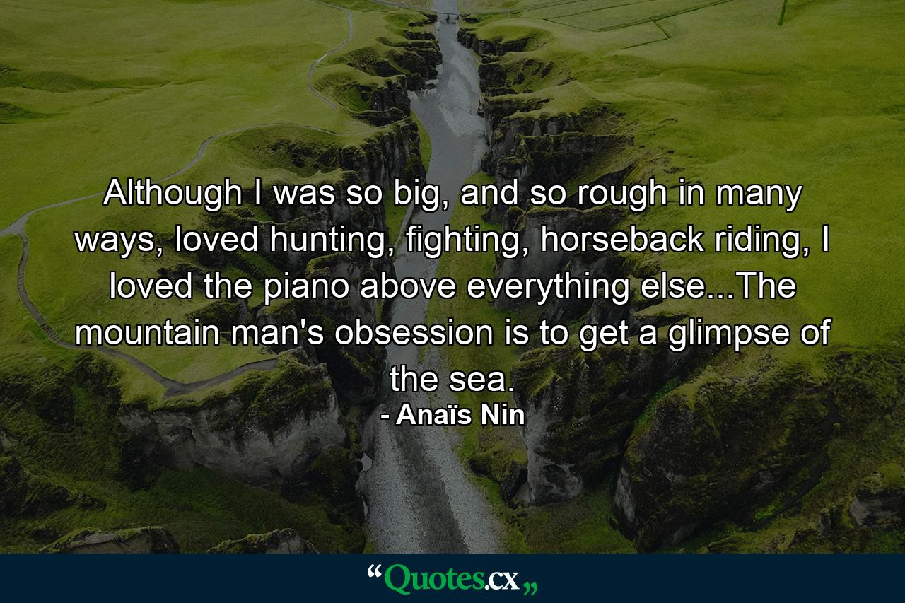 Although I was so big, and so rough in many ways, loved hunting, fighting, horseback riding, I loved the piano above everything else...The mountain man's obsession is to get a glimpse of the sea. - Quote by Anaïs Nin