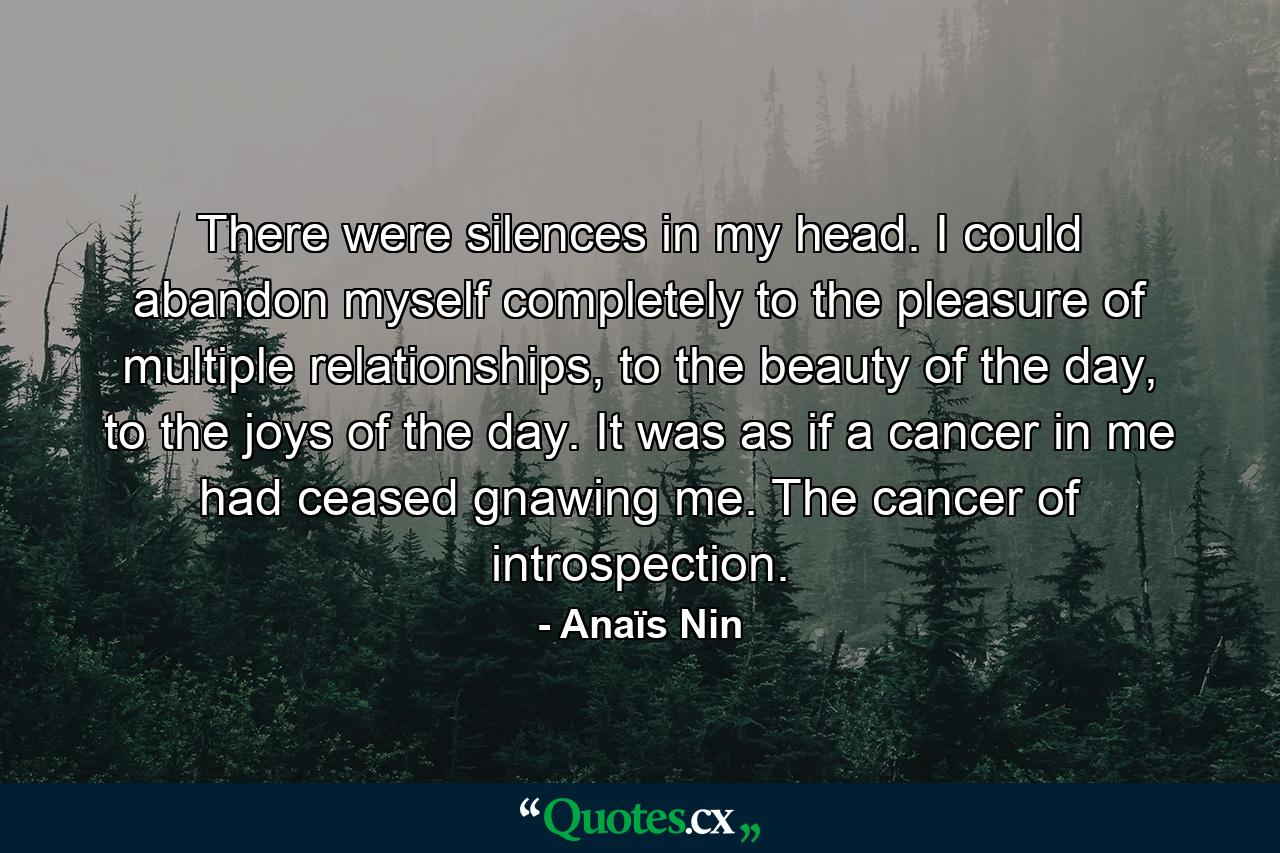 There were silences in my head. I could abandon myself completely to the pleasure of multiple relationships, to the beauty of the day, to the joys of the day. It was as if a cancer in me had ceased gnawing me. The cancer of introspection. - Quote by Anaïs Nin