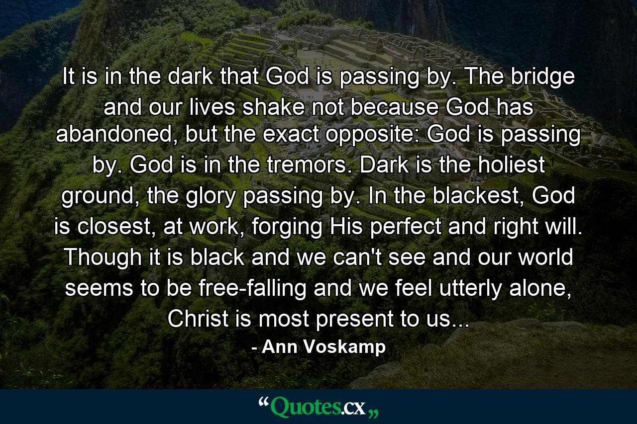 It is in the dark that God is passing by. The bridge and our lives shake not because God has abandoned, but the exact opposite: God is passing by. God is in the tremors. Dark is the holiest ground, the glory passing by. In the blackest, God is closest, at work, forging His perfect and right will. Though it is black and we can't see and our world seems to be free-falling and we feel utterly alone, Christ is most present to us... - Quote by Ann Voskamp