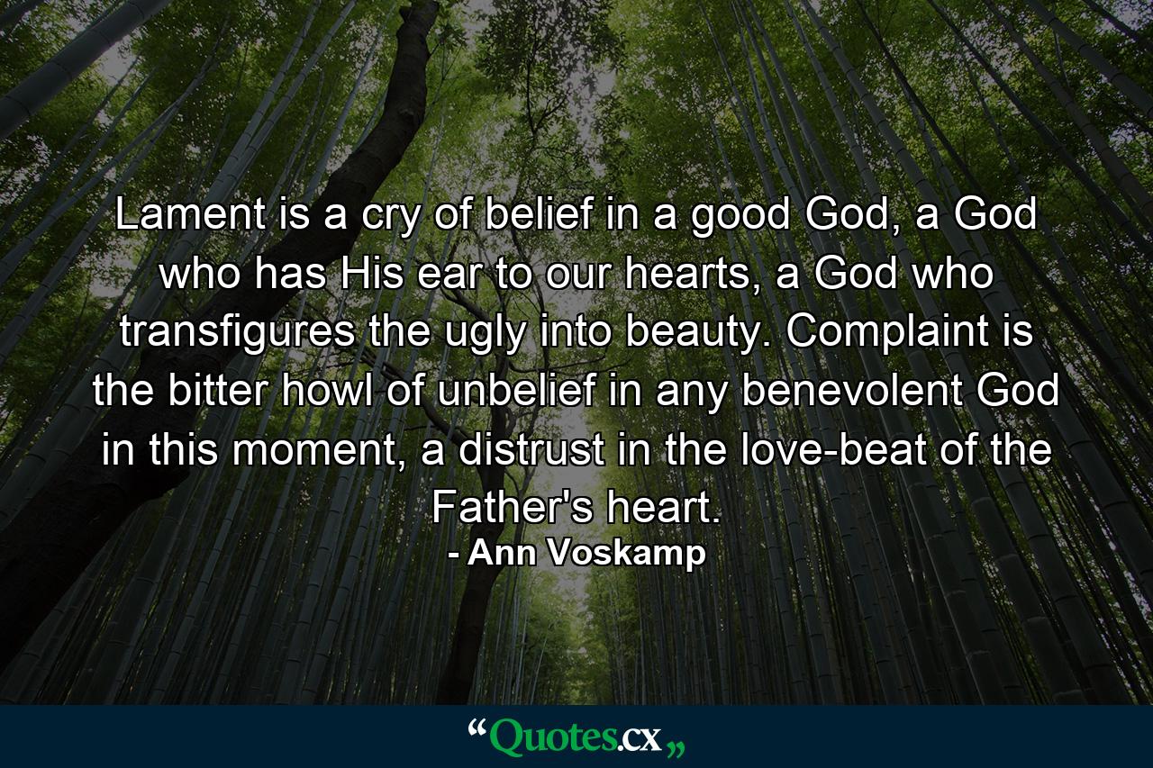 Lament is a cry of belief in a good God, a God who has His ear to our hearts, a God who transfigures the ugly into beauty. Complaint is the bitter howl of unbelief in any benevolent God in this moment, a distrust in the love-beat of the Father's heart. - Quote by Ann Voskamp