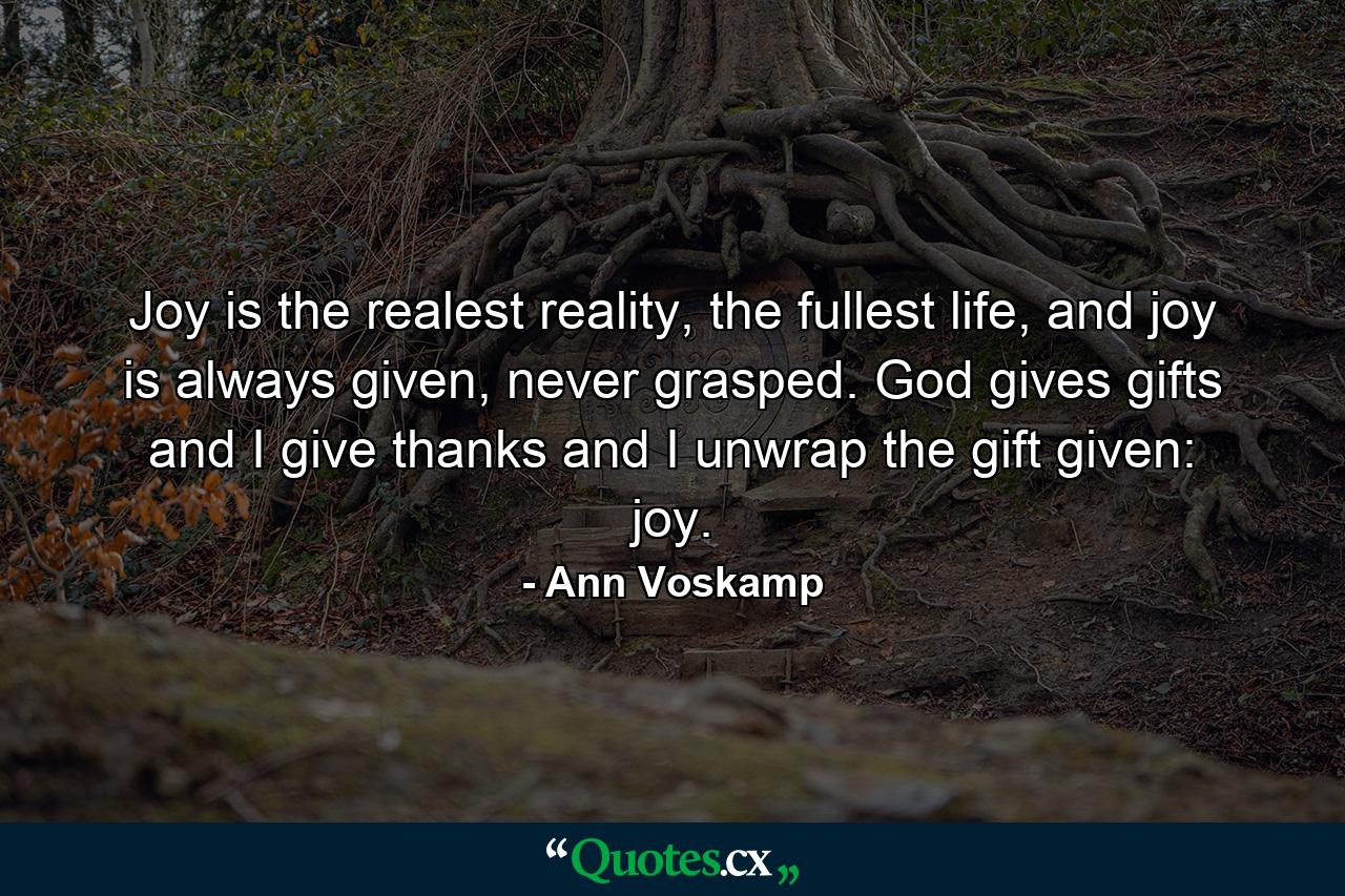 Joy is the realest reality, the fullest life, and joy is always given, never grasped. God gives gifts and I give thanks and I unwrap the gift given: joy. - Quote by Ann Voskamp