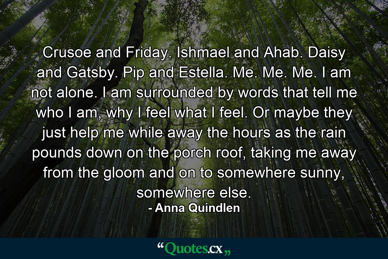 Crusoe and Friday. Ishmael and Ahab. Daisy and Gatsby. Pip and Estella. Me. Me. Me. I am not alone. I am surrounded by words that tell me who I am, why I feel what I feel. Or maybe they just help me while away the hours as the rain pounds down on the porch roof, taking me away from the gloom and on to somewhere sunny, somewhere else. - Quote by Anna Quindlen
