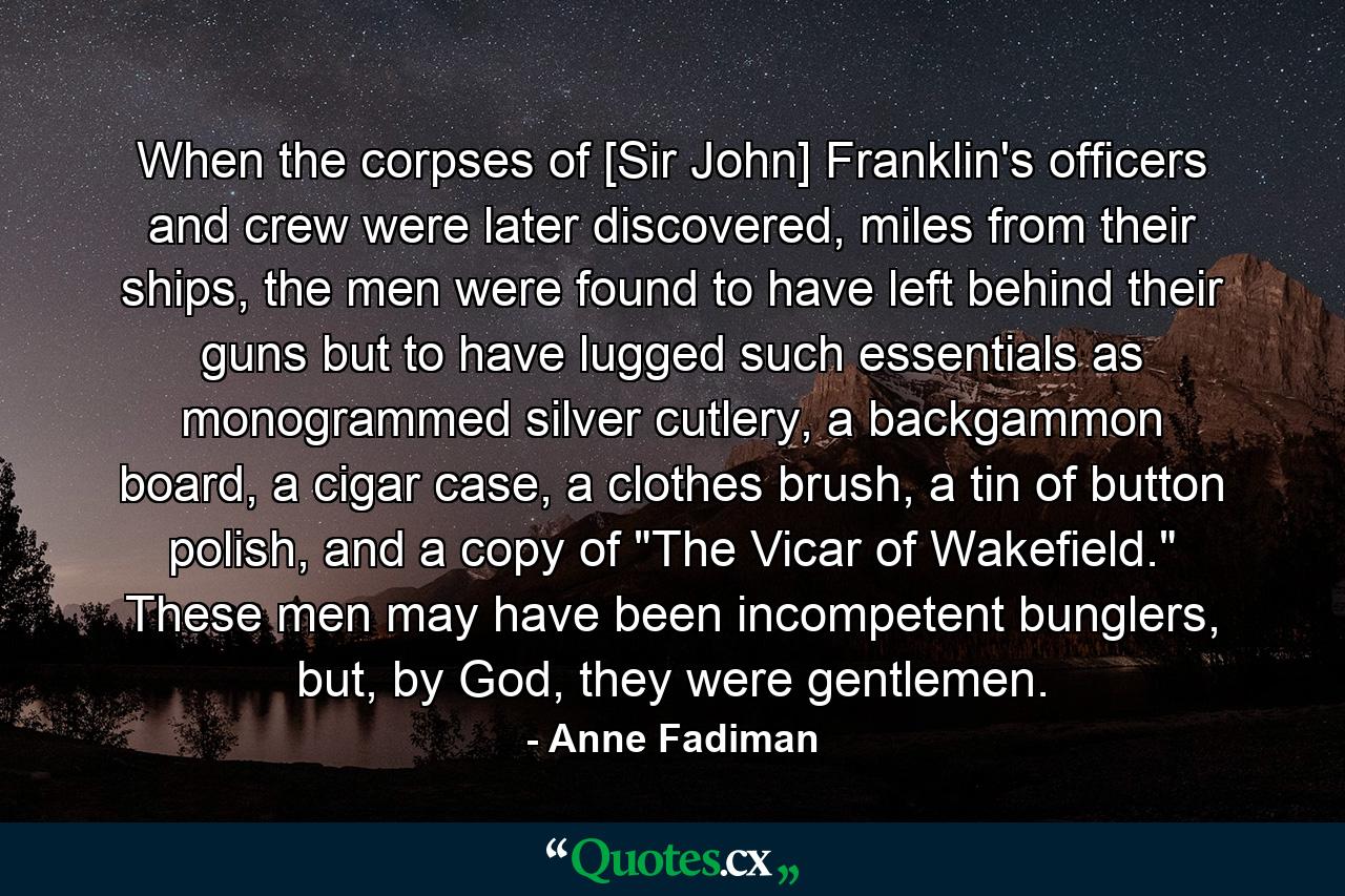 When the corpses of [Sir John] Franklin's officers and crew were later discovered, miles from their ships, the men were found to have left behind their guns but to have lugged such essentials as monogrammed silver cutlery, a backgammon board, a cigar case, a clothes brush, a tin of button polish, and a copy of 