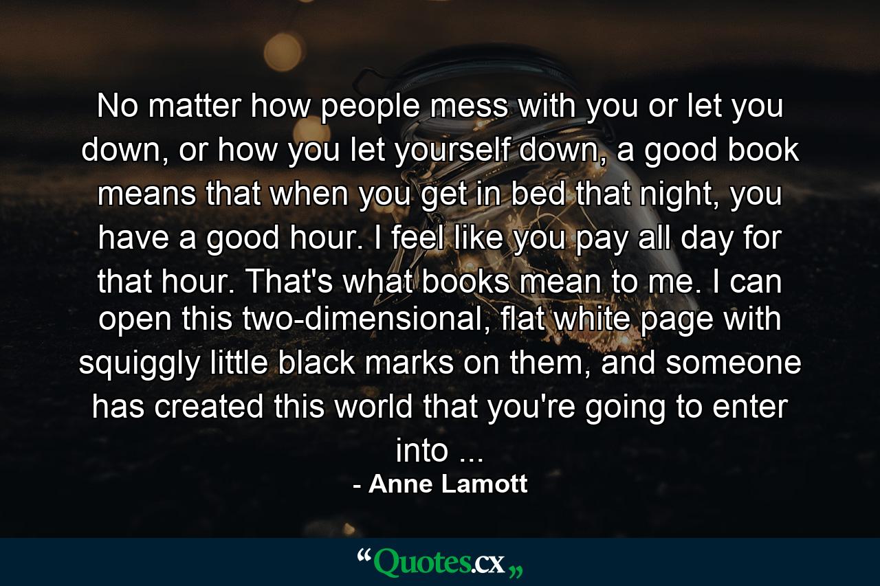 No matter how people mess with you or let you down, or how you let yourself down, a good book means that when you get in bed that night, you have a good hour. I feel like you pay all day for that hour. That's what books mean to me. I can open this two-dimensional, flat white page with squiggly little black marks on them, and someone has created this world that you're going to enter into ... - Quote by Anne Lamott